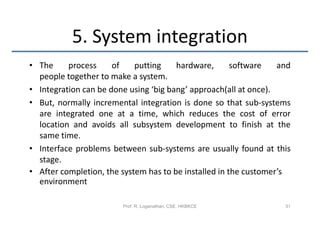 5. System integration
• The     process     of    putting    hardware,       software   and
  people together to make a system.
• Integration can be done using ‘big bang’ approach(all at once).
• But, normally incremental integration is done so that sub-systems
  are integrated one at a time, which reduces the cost of error
  location and avoids all subsystem development to finish at the
  same time.
• Interface problems between sub-systems are usually found at this
  stage.
• After completion, the system has to be installed in the customer’s
  environment

                        Prof. R. Loganathan, CSE, HKBKCE           31
 