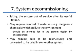 7. System decommissioning
• Taking the system out of service after its useful
  lifetime.
• May require removal of materials (e.g. dangerous
  chemicals) which pollute the environment
  – Should be planned for in the system design by
    encapsulation.
• May require data to be restructured and
  converted to be used in some other system.

                  Prof. R. Loganathan, CSE, HKBKCE   33
 