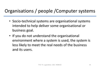 Organisations / people /Computer systems
 • Socio-technical systems are organisational systems
   intended to help deliver some organisational or
   business goal.
 • If you do not understand the organisational
   environment where a system is used, the system is
   less likely to meet the real needs of the business
   and its users.


                   Prof. R. Loganathan, CSE, HKBKCE   34
 