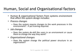 Human, Social and Organisational factors
  • Human & organisational factors from systems environment
    that affect the system design includes:
  • Process changes
     – Does the system require changes to the work processes in the
       environment? . If yes training required.
  • Job changes
     – Does the system de-skill the users in an environment or cause
       them to change the way they work?
  • Organisational changes
     – Does the system change the political power structure in an
       organisation?


                        Prof. R. Loganathan, CSE, HKBKCE          35
 