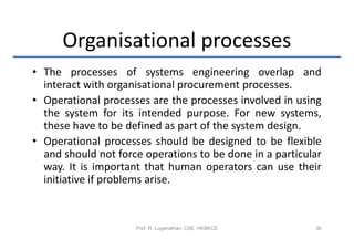 Organisational processes
• The processes of systems engineering overlap and
  interact with organisational procurement processes.
• Operational processes are the processes involved in using
  the system for its intended purpose. For new systems,
  these have to be defined as part of the system design.
• Operational processes should be designed to be flexible
  and should not force operations to be done in a particular
  way. It is important that human operators can use their
  initiative if problems arise.


                     Prof. R. Loganathan, CSE, HKBKCE     36
 