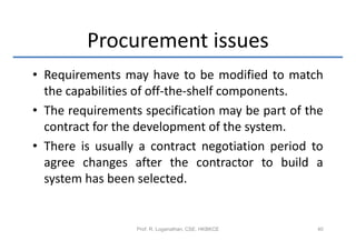 Procurement issues
• Requirements may have to be modified to match
  the capabilities of off-the-shelf components.
• The requirements specification may be part of the
  contract for the development of the system.
• There is usually a contract negotiation period to
  agree changes after the contractor to build a
  system has been selected.


                  Prof. R. Loganathan, CSE, HKBKCE   40
 