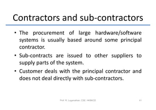 Contractors and sub-contractors
• The procurement of large hardware/software
  systems is usually based around some principal
  contractor.
• Sub-contracts are issued to other suppliers to
  supply parts of the system.
• Customer deals with the principal contractor and
  does not deal directly with sub-contractors.


                 Prof. R. Loganathan, CSE, HKBKCE   41
 
