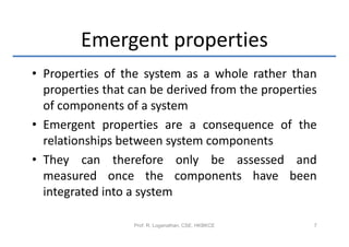 Emergent properties
• Properties of the system as a whole rather than
  properties that can be derived from the properties
  of components of a system
• Emergent properties are a consequence of the
  relationships between system components
• They can therefore only be assessed and
  measured once the components have been
  integrated into a system

                  Prof. R. Loganathan, CSE, HKBKCE   7
 