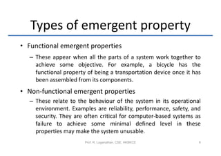 Types of emergent property
• Functional emergent properties
  – These appear when all the parts of a system work together to
    achieve some objective. For example, a bicycle has the
    functional property of being a transportation device once it has
    been assembled from its components.
• Non-functional emergent properties
  – These relate to the behaviour of the system in its operational
    environment. Examples are reliability, performance, safety, and
    security. They are often critical for computer-based systems as
    failure to achieve some minimal defined level in these
    properties may make the system unusable.
                       Prof. R. Loganathan, CSE, HKBKCE            9
 