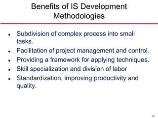 Benefits of IS Development
               Methodologies

   Subdivision of complex process into small
    tasks.
   Facilitation of project management and control.
   Providing a framework for applying techniques.
   Skill specialization and division of labor
   Standardization, improving productivity and
    quality.



                                                      10
 