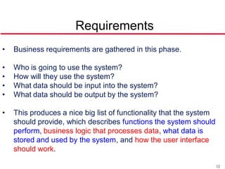 Requirements
•   Business requirements are gathered in this phase.

•   Who is going to use the system?
•   How will they use the system?
•   What data should be input into the system?
•   What data should be output by the system?

•   This produces a nice big list of functionality that the system
    should provide, which describes functions the system should
    perform, business logic that processes data, what data is
    stored and used by the system, and how the user interface
    should work.

                                                                     12
 
