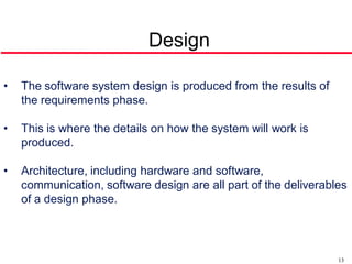 Design

•   The software system design is produced from the results of
    the requirements phase.

•   This is where the details on how the system will work is
    produced.

•   Architecture, including hardware and software,
    communication, software design are all part of the deliverables
    of a design phase.




                                                                 13
 