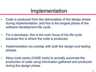 Implementation
•   Code is produced from the deliverables of the design phase
    during implementation, and this is the longest phase of the
    software development life cycle.

•   For a developer, this is the main focus of the life cycle
    because this is where the code is produced.

•   Implementation my overlap with both the design and testing
    phases.

•   Many tools exists (CASE tools) to actually automate the
    production of code using information gathered and produced
    during the design phase.
                                                                  14
 