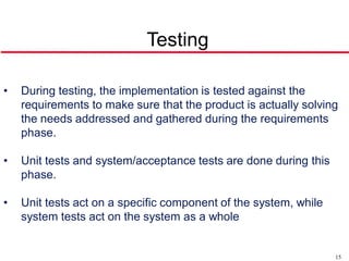 Testing

•   During testing, the implementation is tested against the
    requirements to make sure that the product is actually solving
    the needs addressed and gathered during the requirements
    phase.

•   Unit tests and system/acceptance tests are done during this
    phase.

•   Unit tests act on a specific component of the system, while
    system tests act on the system as a whole


                                                                  15
 