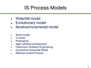 IS Process Models

   Waterfall model
   Evolutionary model
   Iterative/incremental model

   Spiral model
   V-model
   Prototyping
   Agile software development
   Cleanroom Software Engineering
   Component Assembly Model
   Rational Unified Process




                                     18
 