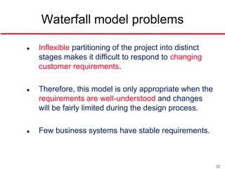 Waterfall model problems

   Inflexible partitioning of the project into distinct
    stages makes it difficult to respond to changing
    customer requirements.

   Therefore, this model is only appropriate when the
    requirements are well-understood and changes
    will be fairly limited during the design process.

   Few business systems have stable requirements.



                                                           22
 