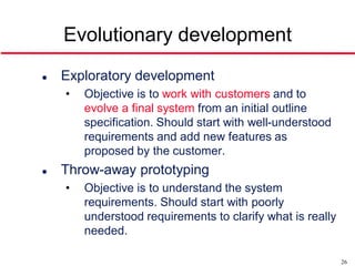 Evolutionary development
   Exploratory development
    •   Objective is to work with customers and to
        evolve a final system from an initial outline
        specification. Should start with well-understood
        requirements and add new features as
        proposed by the customer.
   Throw-away prototyping
    •   Objective is to understand the system
        requirements. Should start with poorly
        understood requirements to clarify what is really
        needed.

                                                            26
 