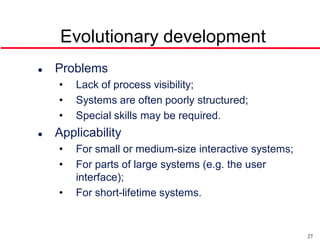 Evolutionary development
   Problems
    •   Lack of process visibility;
    •   Systems are often poorly structured;
    •   Special skills may be required.
   Applicability
    •   For small or medium-size interactive systems;
    •   For parts of large systems (e.g. the user
        interface);
    •   For short-lifetime systems.


                                                        27
 