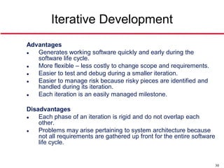 Iterative Development
Advantages
  Generates working software quickly and early during the
   software life cycle.
  More flexible – less costly to change scope and requirements.
  Easier to test and debug during a smaller iteration.
  Easier to manage risk because risky pieces are identified and
   handled during its iteration.
  Each iteration is an easily managed milestone.

Disadvantages
   Each phase of an iteration is rigid and do not overlap each
    other.
   Problems may arise pertaining to system architecture because
    not all requirements are gathered up front for the entire software
    life cycle.


                                                                         30
 
