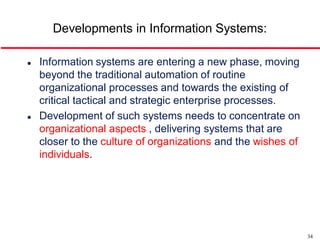 Developments in Information Systems:

   Information systems are entering a new phase, moving
    beyond the traditional automation of routine
    organizational processes and towards the existing of
    critical tactical and strategic enterprise processes.
   Development of such systems needs to concentrate on
    organizational aspects , delivering systems that are
    closer to the culture of organizations and the wishes of
    individuals.




                                                               34
 