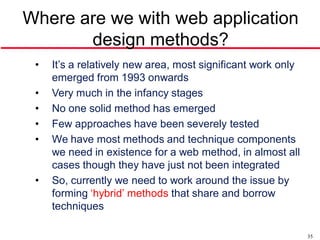Where are we with web application
       design methods?
 •   It’s a relatively new area, most significant work only
     emerged from 1993 onwards
 •   Very much in the infancy stages
 •   No one solid method has emerged
 •   Few approaches have been severely tested
 •   We have most methods and technique components
     we need in existence for a web method, in almost all
     cases though they have just not been integrated
 •   So, currently we need to work around the issue by
     forming ‘hybrid’ methods that share and borrow
     techniques

                                                              35
 