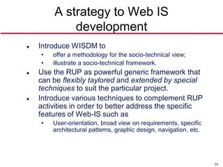 A strategy to Web IS
            development
   Introduce WISDM to
    •   offer a methodology for the socio-technical view;
    •   illustrate a socio-technical framework.
   Use the RUP as powerful generic framework that
    can be flexibly taylored and extended by special
    techniques to suit the particular project.
   Introduce various techniques to complement RUP
    activities in order to better address the specific
    features of Web-IS such as
    •   User-orientation, broad view on requirements, specific
        architectural patterns, graphic design, navigation, etc.




                                                                   39
 