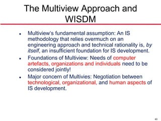 The Multiview Approach and
              WISDM
   Multiview‘s fundamental assumption: An IS
    methodology that relies overmuch on an
    engineering approach and technical rationality is, by
    itself, an insufficient foundation for IS development.
   Foundations of Multiview: Needs of computer
    artefacts, organizations and individuals need to be
    considered jointly!
   Major concern of Multivies: Negotiation between
    technological, organizational, and human aspects of
    IS development.




                                                             40
 