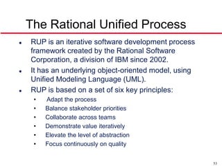The Rational Unified Process
   RUP is an iterative software development process
    framework created by the Rational Software
    Corporation, a division of IBM since 2002.
   It has an underlying object-oriented model, using
    Unified Modeling Language (UML).
   RUP is based on a set of six key principles:
     •   Adapt the process
     •   Balance stakeholder priorities
     •   Collaborate across teams
     •   Demonstrate value iteratively
     •   Elevate the level of abstraction
     •   Focus continuously on quality


                                                        53
 