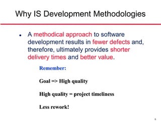 Why IS Development Methodologies

   A methodical approach to software
    development results in fewer defects and,
    therefore, ultimately provides shorter
    delivery times and better value.
        Remember:

        Goal => High quality

        High quality = project timeliness

        Less rework!

                                                6
 