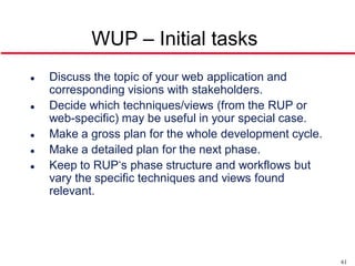 WUP – Initial tasks
   Discuss the topic of your web application and
    corresponding visions with stakeholders.
   Decide which techniques/views (from the RUP or
    web-specific) may be useful in your special case.
   Make a gross plan for the whole development cycle.
   Make a detailed plan for the next phase.
   Keep to RUP‘s phase structure and workflows but
    vary the specific techniques and views found
    relevant.




                                                         61
 