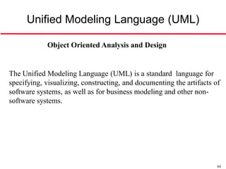 Unified Modeling Language (UML)

            Object Oriented Analysis and Design


The Unified Modeling Language (UML) is a standard language for
specifying, visualizing, constructing, and documenting the artifacts of
software systems, as well as for business modeling and other non-
software systems.




                                                                      64
 