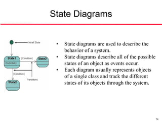 State Diagrams


 •   State diagrams are used to describe the
     behavior of a system.
 •   State diagrams describe all of the possible
     states of an object as events occur.
 •   Each diagram usually represents objects
     of a single class and track the different
     states of its objects through the system.




                                                   74
 