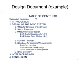 Design Document (example)
                   TABLE OF CONTENTS
Executive Summary   IV
1. INTRODUCTION
2. DESIGN OF THE FOOD SYSTEM
    2.1 Modular Structure of the System
    2.2 Menu Structures
    2.3 Modules detailed design
         2.3.1 Create Class (Module 1.2.1)
         2.3.2 Update Class (Module 1.2.2)
         …..
    2.4 System Topology
    2.5 Solutions for additional Requirements
         2.6.1 Error handling
         2.6.2 Database catalog design
         2.6.3 Connections to other systems
    2.6 Data dictionary
3. INTERFACE DESIGN
4. CONCLUSION
                                                81
 