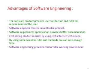 Advantages of Software Engineering :
• The software product provides user satisfaction and fulfil the
requirements of the user.
• Software engineer creates more flexible product.
• Software requirement specification provides better documentation.
• Cost saving product is made by using cost-effective techniques.
• By using some scientific rules and methods ,we can save enough
time.
• Software engineering provides comfortable working environment.
10
 