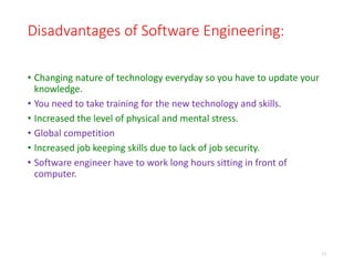Disadvantages of Software Engineering:
• Changing nature of technology everyday so you have to update your
knowledge.
• You need to take training for the new technology and skills.
• Increased the level of physical and mental stress.
• Global competition
• Increased job keeping skills due to lack of job security.
• Software engineer have to work long hours sitting in front of
computer.
11
 