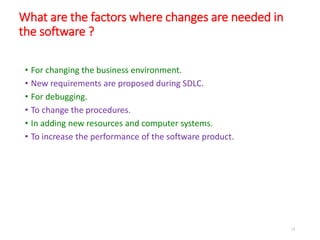 What are the factors where changes are needed in
the software ?
• For changing the business environment.
• New requirements are proposed during SDLC.
• For debugging.
• To change the procedures.
• In adding new resources and computer systems.
• To increase the performance of the software product.
14
 