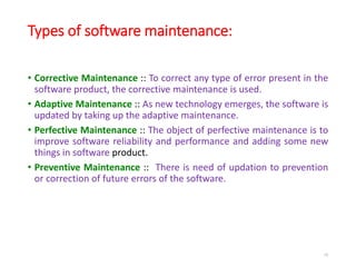 Types of software maintenance:
• Corrective Maintenance :: To correct any type of error present in the
software product, the corrective maintenance is used.
• Adaptive Maintenance :: As new technology emerges, the software is
updated by taking up the adaptive maintenance.
• Perfective Maintenance :: The object of perfective maintenance is to
improve software reliability and performance and adding some new
things in software product.
• Preventive Maintenance :: There is need of updation to prevention
or correction of future errors of the software.
16
 