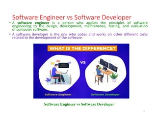 Software Engineer vs Software Developer
• A software engineer is a person who applies the principles of software
engineering to the design, development, maintenance, testing, and evaluation
of computer software.
• A software developer is the one who codes and works on other different tasks
related to the development of the software.
17
Software Engineer vs Software Developer
 