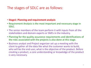The stages of SDLC are as follows:
• Stage1: Planning and requirement analysis
• Requirement Analysis is the most important and necessary stage in
SDLC.
• The senior members of the team perform it with inputs from all the
stakeholders and domain experts or SMEs in the industry.
• Planning for the quality assurance requirements and identifications of
the risks associated with the projects is also done at this stage.
• Business analyst and Project organizer set up a meeting with the
client to gather all the data like what the customer wants to build,
who will be the end user, what is the objective of the product. Before
creating a product, a core understanding or knowledge of the product
is very necessary.
20
 