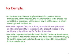 For Example,
• A client wants to have an application which concerns money
transactions. In this method, the requirement has to be precise like
what kind of operations will be done, how it will be done, in which
currency it will be done, etc.
• Once the required function is done, an analysis is complete with
auditing the feasibility of the growth of a product. In case of any
ambiguity, a signal is set up for further discussion.
• Once the requirement is understood, the SRS (Software Requirement
Specification) document is created. The developers should thoroughly
follow this document and also should be reviewed by the customer
for future reference.
21
 