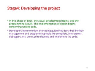 Stage4: Developing the project
• In this phase of SDLC, the actual development begins, and the
programming is built. The implementation of design begins
concerning writing code.
• Developers have to follow the coding guidelines described by their
management and programming tools like compilers, interpreters,
debuggers, etc. are used to develop and implement the code.
24
 