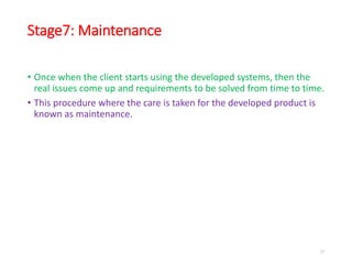 Stage7: Maintenance
• Once when the client starts using the developed systems, then the
real issues come up and requirements to be solved from time to time.
• This procedure where the care is taken for the developed product is
known as maintenance.
27
 