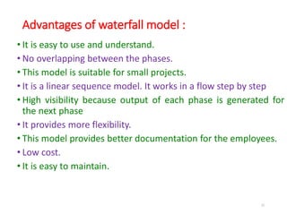 Advantages of waterfall model :
• It is easy to use and understand.
• No overlapping between the phases.
• This model is suitable for small projects.
• It is a linear sequence model. It works in a flow step by step
• High visibility because output of each phase is generated for
the next phase
• It provides more flexibility.
• This model provides better documentation for the employees.
• Low cost.
• It is easy to maintain.
32
 