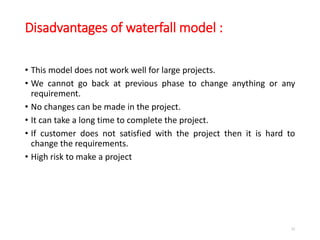 Disadvantages of waterfall model :
• This model does not work well for large projects.
• We cannot go back at previous phase to change anything or any
requirement.
• No changes can be made in the project.
• It can take a long time to complete the project.
• If customer does not satisfied with the project then it is hard to
change the requirements.
• High risk to make a project
33
 