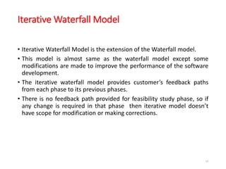 Iterative Waterfall Model
• Iterative Waterfall Model is the extension of the Waterfall model.
• This model is almost same as the waterfall model except some
modifications are made to improve the performance of the software
development.
• The iterative waterfall model provides customer’s feedback paths
from each phase to its previous phases.
• There is no feedback path provided for feasibility study phase, so if
any change is required in that phase then iterative model doesn’t
have scope for modification or making corrections.
34
 