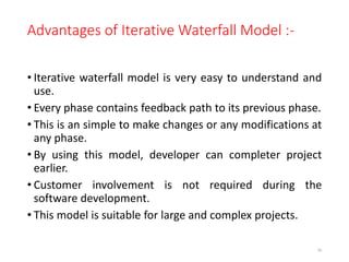 Advantages of Iterative Waterfall Model :-
• Iterative waterfall model is very easy to understand and
use.
• Every phase contains feedback path to its previous phase.
• This is an simple to make changes or any modifications at
any phase.
• By using this model, developer can completer project
earlier.
• Customer involvement is not required during the
software development.
• This model is suitable for large and complex projects.
36
 