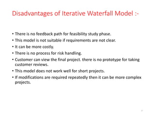 Disadvantages of Iterative Waterfall Model :-
• There is no feedback path for feasibility study phase.
• This model is not suitable if requirements are not clear.
• It can be more costly.
• There is no process for risk handling.
• Customer can view the final project. there is no prototype for taking
customer reviews.
• This model does not work well for short projects.
• If modifications are required repeatedly then it can be more complex
projects.
37
 