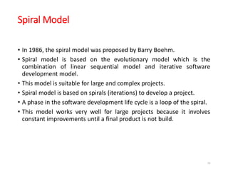 Spiral Model
• In 1986, the spiral model was proposed by Barry Boehm.
• Spiral model is based on the evolutionary model which is the
combination of linear sequential model and iterative software
development model.
• This model is suitable for large and complex projects.
• Spiral model is based on spirals (iterations) to develop a project.
• A phase in the software development life cycle is a loop of the spiral.
• This model works very well for large projects because it involves
constant improvements until a final product is not build.
39
 