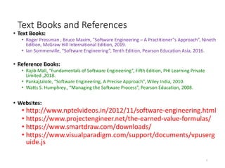 Text Books and References
• Text Books:
• Roger Pressman , Bruce Maxim, “Software Engineering – A Practitioner‟s Approach”, Nineth
Edition, McGraw Hill International Edition, 2019.
• Ian Sommerville, “Software Engineering”, Tenth Edition, Pearson Education Asia, 2016.
• Reference Books:
• Rajib Mall, “Fundamentals of Software Engineering”, Fifth Edition, PHI Learning Private
Limited ,2018.
• PankajJalote, “Software Engineering, A Precise Approach”, Wiley India, 2010.
• Watts S. Humphrey., “Managing the Software Process”, Pearson Education, 2008.
• Websites:
• http://www.nptelvideos.in/2012/11/software-engineering.html
• https://www.projectengineer.net/the-earned-value-formulas/
• https://www.smartdraw.com/downloads/
• https://www.visualparadigm.com/support/documents/vpuserg
uide.js
4
 