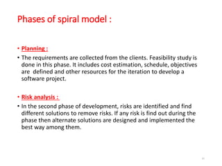 Phases of spiral model :
• Planning :
• The requirements are collected from the clients. Feasibility study is
done in this phase. It includes cost estimation, schedule, objectives
are defined and other resources for the iteration to develop a
software project.
• Risk analysis :
• In the second phase of development, risks are identified and find
different solutions to remove risks. If any risk is find out during the
phase then alternate solutions are designed and implemented the
best way among them.
41
 
