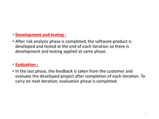 • Development and testing :
• After risk analysis phase is completed, the software product is
developed and tested at the end of each iteration so there is
development and testing applied at same phase.
• Evaluation :
• In the last phase, the feedback is taken from the customer and
evaluate the developed project after completion of each iteration. To
carry on next iteration, evaluation phase is completed.
42
 