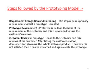Steps followed by the Prototyping Model :-
• Requirement Recognition and Gathering : This step requires primary
requirements so that a prototype is created.
• Prototype Development : Prototype is built on the basis of the
requirement of the customer and this is developed to take the
customer’s reviews.
• Customer Reviews : Prototype is send to the customer and take
reviews of the customer. After taking the customer reviews,
developer starts to make the whole software product. If customer is
not satisfied then it can be discarded and again create the prototype.
48
 