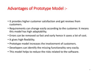 Advantages of Prototype Model :-
• It provides higher customer satisfaction and get reviews from
customers.
• Requirements can change easily according to the customer. It means
this model has high adaptability.
• Errors can be removed so fast and early hence it saves a lot of cost.
• It gives high flexibility.
• Prototype model increases the involvement of customers.
• Developers can identify the missing functionality very easily.
• This model helps to reduce the risks related to the software.
49
 