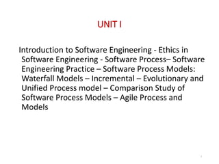 UNIT I
Introduction to Software Engineering - Ethics in
Software Engineering - Software Process– Software
Engineering Practice – Software Process Models:
Waterfall Models – Incremental – Evolutionary and
Unified Process model – Comparison Study of
Software Process Models – Agile Process and
Models
5
 